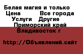 Белая магия и только. › Цена ­ 100 - Все города Услуги » Другие   . Приморский край,Владивосток г.